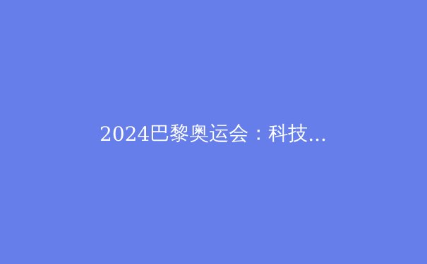 2024巴黎奥运会：科技革新与人类极限的巅峰对决 - 2